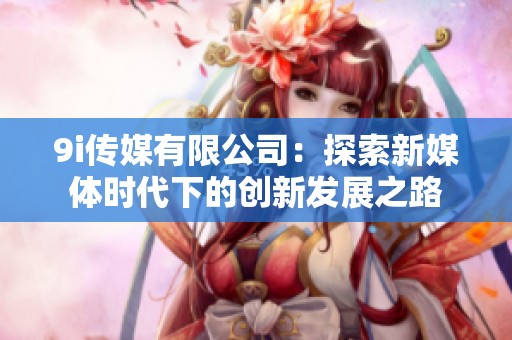 9i傳媒有限公司：探索新媒體時(shí)代下的創(chuàng)新發(fā)展之路