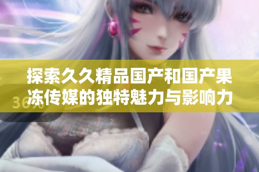 探索久久精品國產(chǎn)和國產(chǎn)果凍傳媒的獨(dú)特魅力與影響力