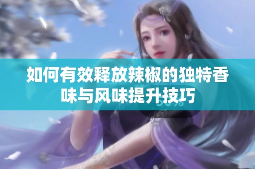 如何有效釋放辣椒的獨(dú)特香味與風(fēng)味提升技巧