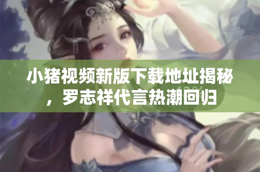 小豬視頻新版下載地址揭秘，羅志祥代言熱潮回歸