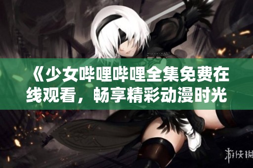 《少女嗶哩嗶哩全集免費(fèi)在線觀看，暢享精彩動(dòng)漫時(shí)光》