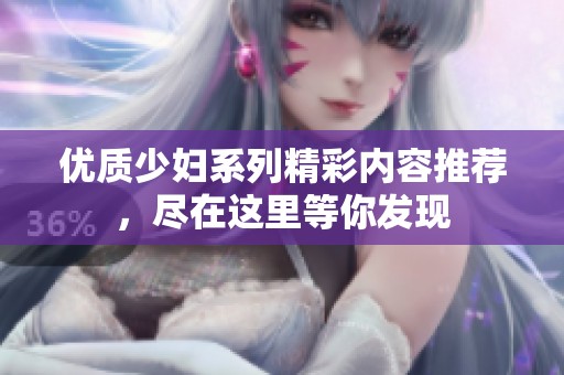 優(yōu)質(zhì)少婦系列精彩內(nèi)容推薦，盡在這里等你發(fā)現(xiàn)