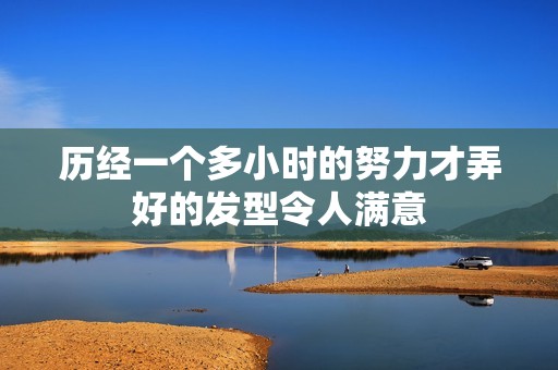歷經(jīng)一個多小時的努力才弄好的發(fā)型令人滿意