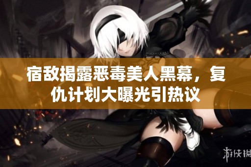 宿敵揭露惡毒美人黑幕，復(fù)仇計劃大曝光引熱議
