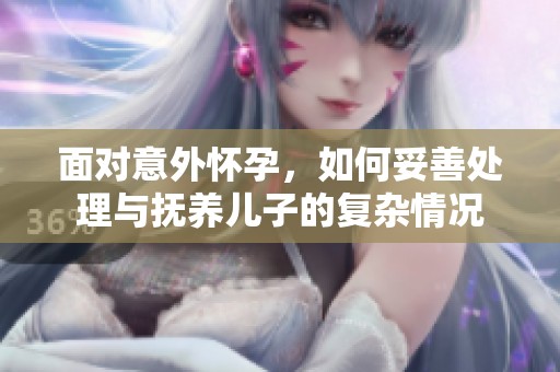 面對(duì)意外懷孕，如何妥善處理與撫養(yǎng)兒子的復(fù)雜情況