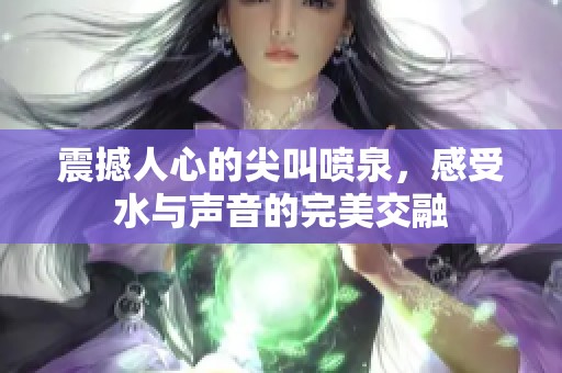震撼人心的尖叫噴泉，感受水與聲音的完美交融