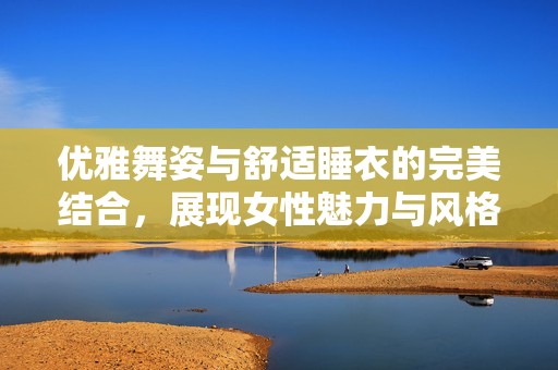 優(yōu)雅舞姿與舒適睡衣的完美結(jié)合，展現(xiàn)女性魅力與風(fēng)格