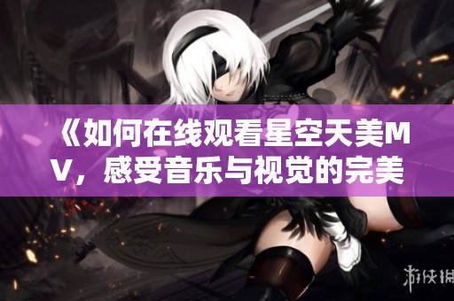 《如何在線觀看星空天美MV，感受音樂與視覺的完美結(jié)合》