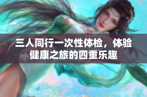 三人同行一次性體檢，體驗(yàn)健康之旅的四重樂趣