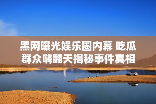 黑網(wǎng)曝光娛樂(lè)圈內(nèi)幕 吃瓜群眾嗨翻天揭秘事件真相