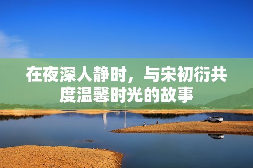 在夜深人靜時，與宋初衍共度溫馨時光的故事