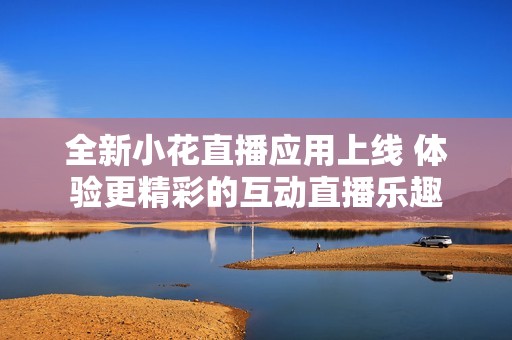 全新小花直播應(yīng)用上線 體驗(yàn)更精彩的互動(dòng)直播樂趣