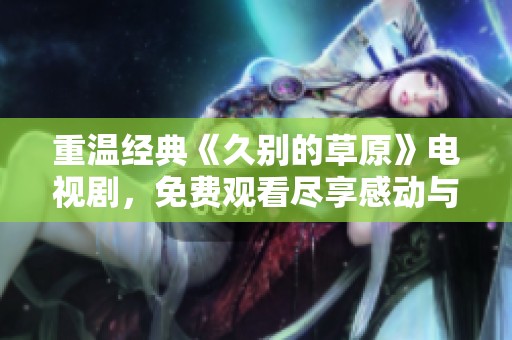 重溫經(jīng)典《久別的草原》電視劇，免費觀看盡享感動與回憶