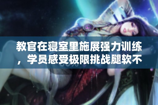教官在寢室里施展強力訓(xùn)練，學(xué)員感受極限挑戰(zhàn)腿軟不已