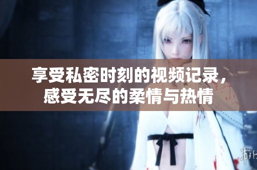 享受私密時刻的視頻記錄，感受無盡的柔情與熱情