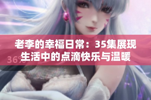 老李的幸福日常：35集展現(xiàn)生活中的點(diǎn)滴快樂(lè)與溫暖