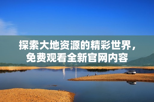 探索大地資源的精彩世界，免費(fèi)觀看全新官網(wǎng)內(nèi)容