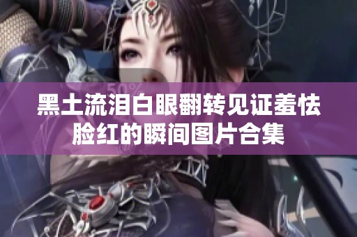 黑土流淚白眼翻轉見證羞怯臉紅的瞬間圖片合集