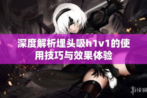 深度解析埋頭吸h1v1的使用技巧與效果體驗(yàn)
