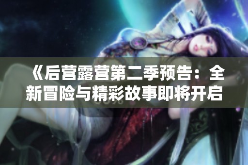 《后營露營第二季預(yù)告：全新冒險(xiǎn)與精彩故事即將開啟》