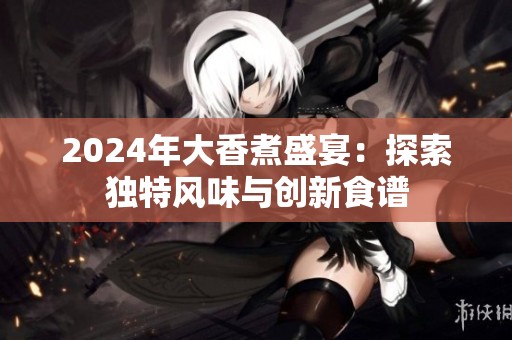 2024年大香煮盛宴：探索獨(dú)特風(fēng)味與創(chuàng)新食譜
