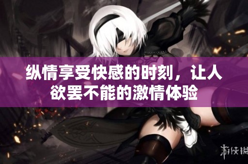 縱情享受快感的時(shí)刻，讓人欲罷不能的激情體驗(yàn)