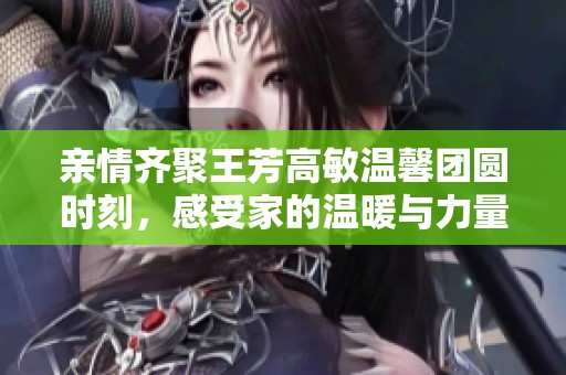 親情齊聚王芳高敏溫馨團(tuán)圓時(shí)刻，感受家的溫暖與力量
