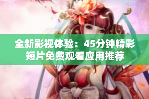 全新影視體驗：45分鐘精彩短片免費觀看應(yīng)用推薦