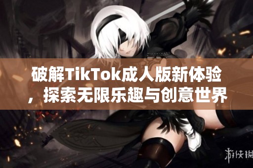 破解TikTok成人版新體驗，探索無限樂趣與創(chuàng)意世界