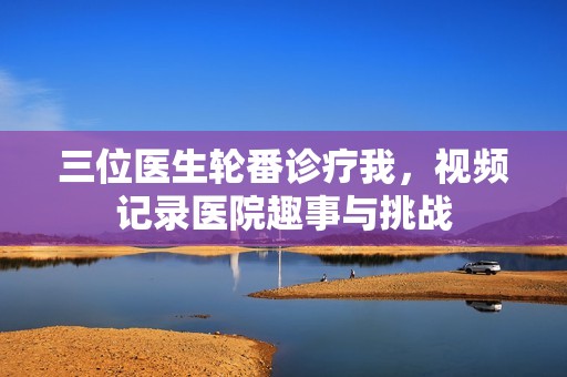三位醫(yī)生輪番診療我，視頻記錄醫(yī)院趣事與挑戰(zhàn)