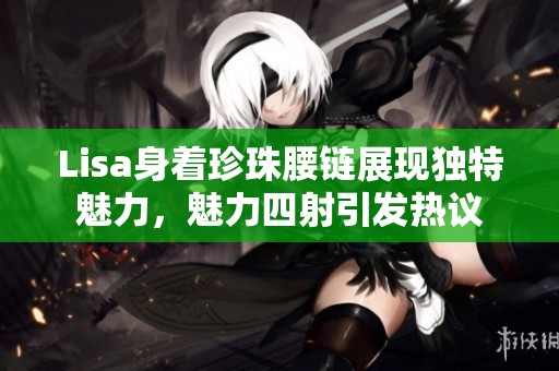 Lisa身著珍珠腰鏈展現(xiàn)獨(dú)特魅力，魅力四射引發(fā)熱議