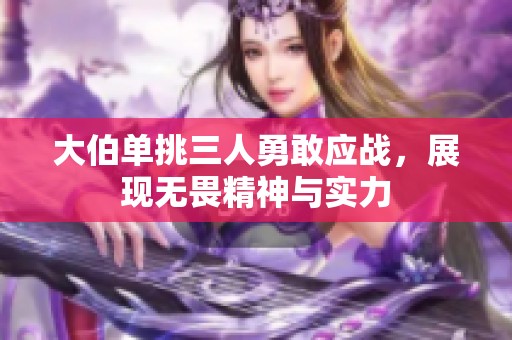 大伯單挑三人勇敢應(yīng)戰(zhàn)，展現(xiàn)無畏精神與實(shí)力