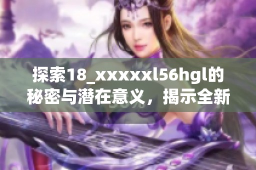 探索18_xxxxxl56hgl的秘密與潛在意義，揭示全新視角