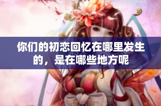 你們的初戀回憶在哪里發(fā)生的，是在哪些地方呢