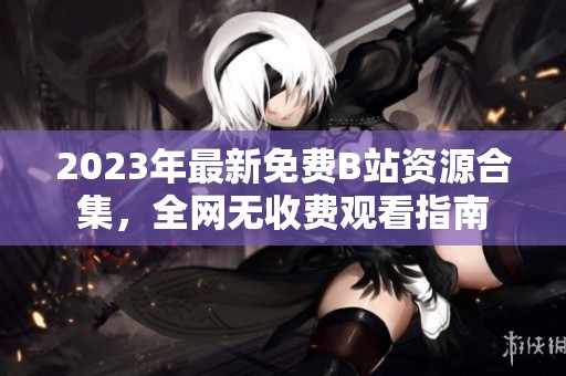 2023年最新免費(fèi)B站資源合集，全網(wǎng)無收費(fèi)觀看指南