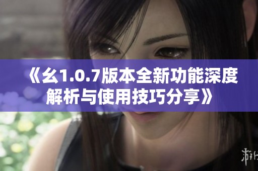 《幺1.0.7版本全新功能深度解析與使用技巧分享》