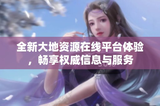 全新大地資源在線平臺(tái)體驗(yàn)，暢享權(quán)威信息與服務(wù)
