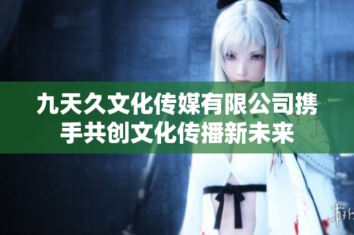 九天久文化傳媒有限公司攜手共創(chuàng)文化傳播新未來