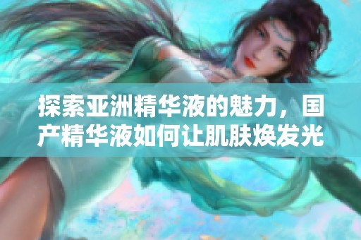 探索亞洲精華液的魅力，國產(chǎn)精華液如何讓肌膚煥發(fā)光彩