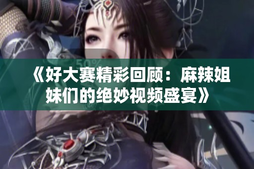 《好大賽精彩回顧：麻辣姐妹們的絕妙視頻盛宴》