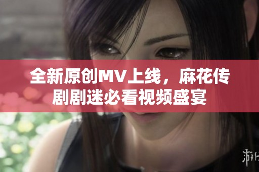 全新原創(chuàng)MV上線，麻花傳劇劇迷必看視頻盛宴