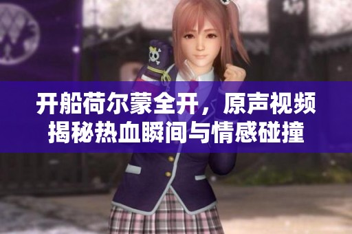 開船荷爾蒙全開，原聲視頻揭秘熱血瞬間與情感碰撞