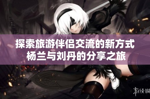 探索旅游伴侶交流的新方式 楊蘭與劉丹的分享之旅