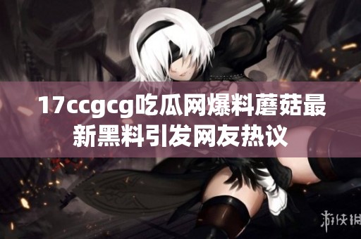 17ccgcg吃瓜網(wǎng)爆料蘑菇最新黑料引發(fā)網(wǎng)友熱議