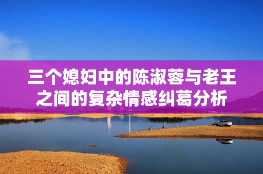 三個(gè)媳婦中的陳淑蓉與老王之間的復(fù)雜情感糾葛分析
