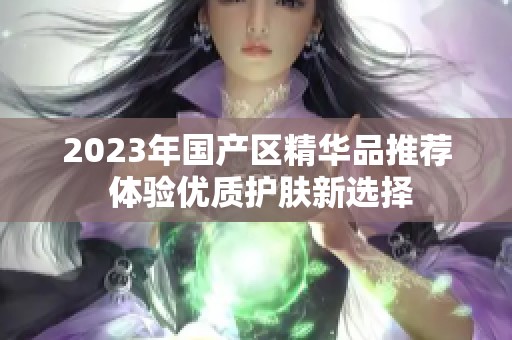 2023年國產(chǎn)區(qū)精華品推薦 體驗優(yōu)質護膚新選擇