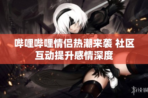 嗶哩嗶哩情侶熱潮來(lái)襲 社區(qū)互動(dòng)提升感情深度