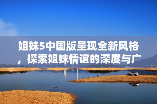 姐妹5中國(guó)版呈現(xiàn)全新風(fēng)格，探索姐妹情誼的深度與廣度