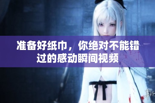 準(zhǔn)備好紙巾，你絕對(duì)不能錯(cuò)過(guò)的感動(dòng)瞬間視頻