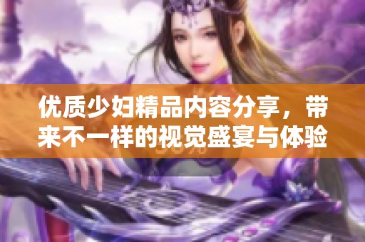 優(yōu)質少婦精品內(nèi)容分享，帶來不一樣的視覺盛宴與體驗